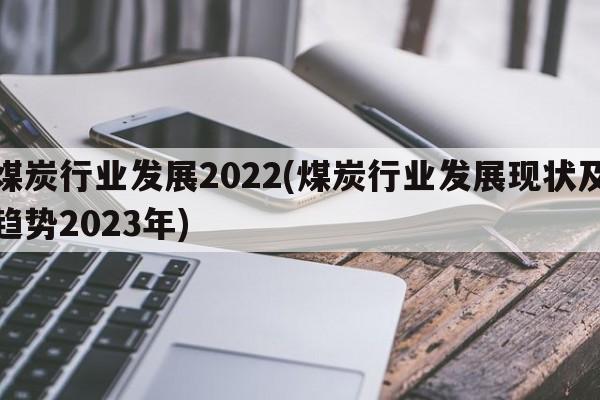 煤炭行业发展2022(煤炭行业发展现状及趋势2023年)