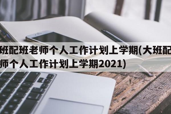 大班配班老师个人工作计划上学期(大班配班老师个人工作计划上学期2021)